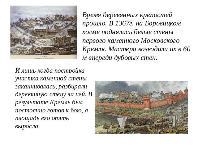 Время деревянных крепостей прошло. В 1367г. на Боровицком холме поднялись белые стены первого каменного Московского Кремля. Мастера возводили их в 60 м впереди дубовых стен. И лишь когда постройка участка каменной стены заканчивалась, разбирали дере…