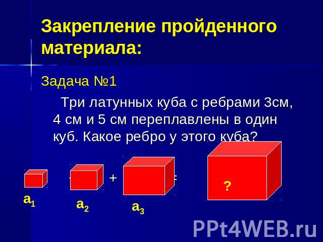 Закрепление пройденного материала:Задача №1 Три латунных куба с ребрами 3см, 4 см и 5 см переплавлены в один куб. Какое ребро у этого куба? + + =