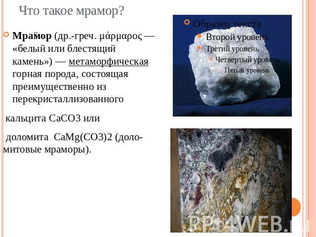 Мрамор (др.-греч. μάρμαρος — «белый или блестящий камень») — метаморфическая горная порода, состоящая преимущественно из перекристаллизованного  кальцита CaCO3 или доломита  CaMg(CO3)2 (доло-митовые мраморы).