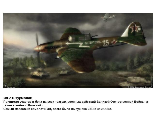 Ил-2 ШтурмовикПринимал участие в боях на всех театрах военных действий Великой Отечественной Войны, а также в войне с Японией.Самый массовый самолёт ВОВ, всего было выпущено 36163 самолёта.