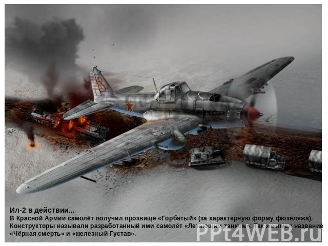 Ил-2 в действии... В Красной Армии самолёт получил прозвище «Горбатый» (за характерную форму фюзеляжа). Конструкторы называли разработанный ими самолёт «Летающим танком». Так же имел название «Чёрная смерть» и «железный Густав».