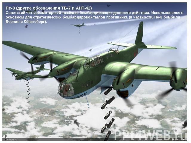 Пе-8 (другие обозначения ТБ-7 и АНТ-42)Советский четырёхмоторный тяжёлый бомбардировщик дальнего действия. Использовался в основном для стратегических бомбардировок тылов противника (в частности, Пе-8 бомбили Берлин и Кёнигсберг).