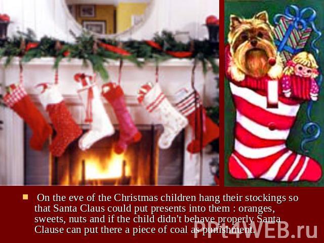 On the eve of the Christmas children hang their stockings so that Santa Claus could put presents into them : oranges, sweets, nuts and if the child didn't behave properly Santa Clause can put there a piece of coal as punishment.