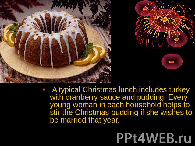 A typical Christmas lunch includes turkey with cranberry sauce and pudding. Every young woman in each household helps to stir the Christmas pudding if she wishes to be married that year.