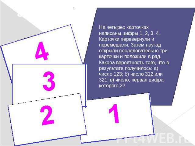 Задача 3:На четырех карточках написаны цифры 1, 2, 3, 4. Карточки перевернули и перемешали. Затем наугад открыли последовательно три карточки и положили в ряд.Какова вероятность того, что в результате получилось: а) число 123; б) число 312 или 321; …