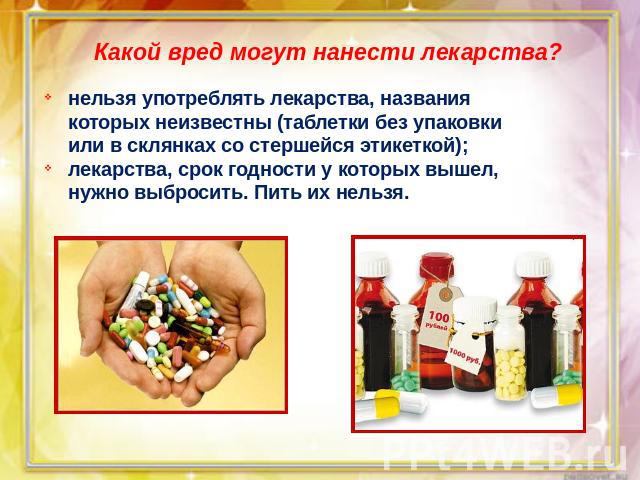 Какой вред могут нанести лекарства?нельзя употреблять лекарства, названия которых неизвестны (таблетки без упаковки или в склянках со стершейся этикеткой);лекарства, срок годности у которых вышел, нужно выбросить. Пить их нельзя.