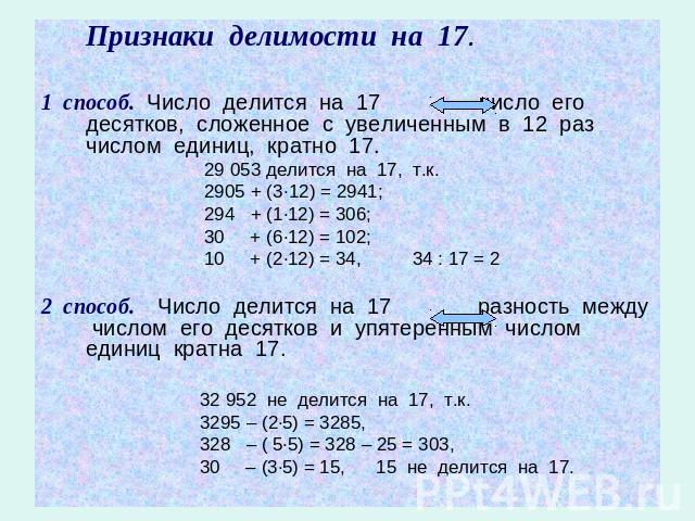 Признаки делимости на 17.1 способ. Число делится на 17 число его десятков, сложенное с увеличенным в 12 раз числом единиц, кратно 17. 29 053 делится на 17, т.к. 2905 + (3·12) = 2941; 294 + (1·12) = 306; 30 + (6·12) = 102; 10 + (2·12) = 34, 34 : 17 =…