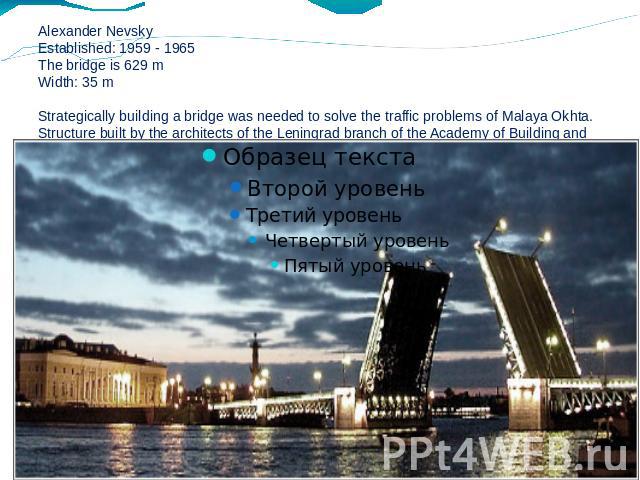 Alexander NevskyEstablished: 1959 - 1965The bridge is 629 mWidth: 35 mStrategically building a bridge was needed to solve the traffic problems of Malaya Okhta. Structure built by the architects of the Leningrad branch of the Academy of Building and …