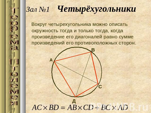 Зал №1 ЧетырёхугольникиВокруг четырехугольника можно описать окружность тогда и только тогда, когда произведение его диагоналей равно сумме произведений его противоположных сторон.