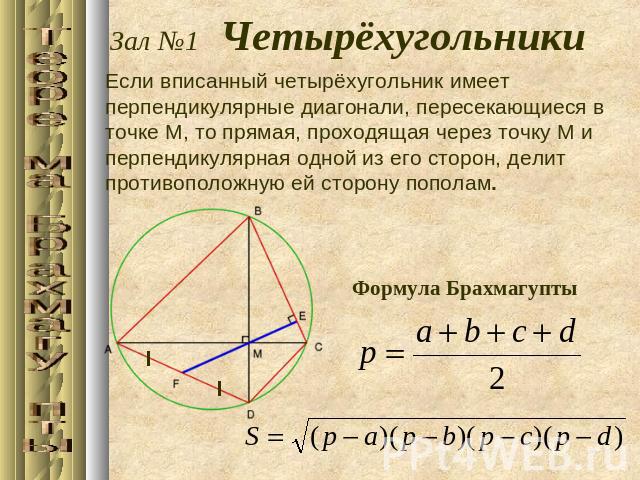 Зал №1 ЧетырёхугольникиЕсли вписанный четырёхугольник имеет перпендикулярные диагонали, пересекающиеся в точке M, то прямая, проходящая через точку M и перпендикулярная одной из его сторон, делит противоположную ей сторону пополам. Формула Брахмагупты