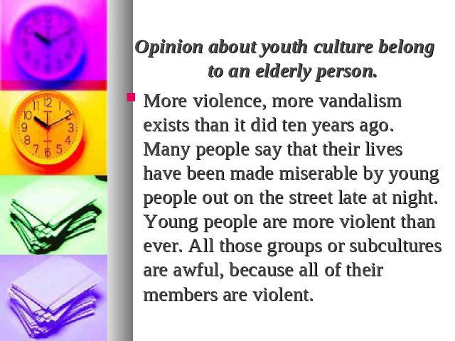 Opinion about youth culture belong to an elderly person.More violence, more vandalism exists than it did ten years ago. Many people say that their lives have been made miserable by young people out on the street late at night. Young people are more …