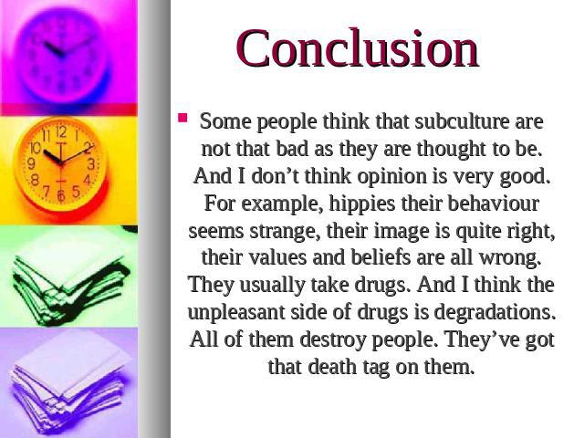 Conclusion Some people think that subculture are not that bad as they are thought to be. And I don’t think opinion is very good. For example, hippies their behaviour seems strange, their image is quite right, their values and beliefs are all wrong. …
