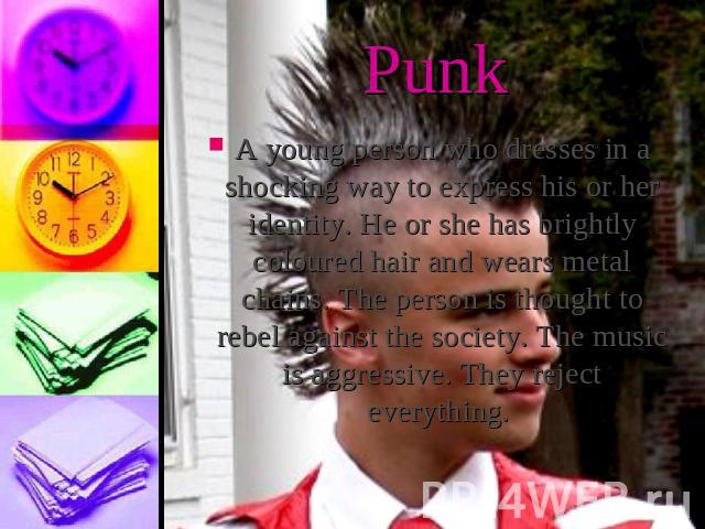 PunkA young person who dresses in a shocking way to express his or her identity. He or she has brightly coloured hair and wears metal chains. The person is thought to rebel against the society. The music is aggressive. They reject everything.