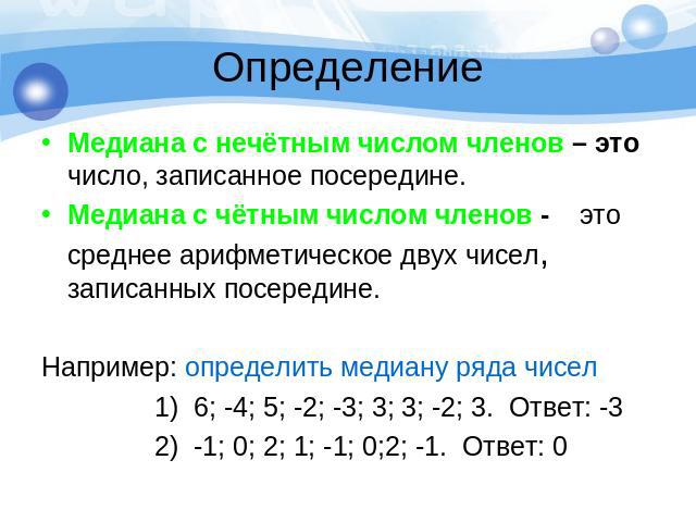 ОпределениеМедиана с нечётным числом членов – это число, записанное посередине.Медиана с чётным числом членов - это среднее арифметическое двух чисел, записанных посередине. Например: определить медиану ряда чисел 1) 6; -4; 5; -2; -3; 3; 3; -2; 3. О…