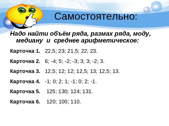Самостоятельно:Надо найти объём ряда, размах ряда, моду, медиану и среднее арифметическое:Карточка 1. 22,5; 23; 21,5; 22; 23.Карточка 2. 6; -4; 5; -2; -3; 3; 3; -2; 3.Карточка 3. 12,5; 12; 12; 12,5; 13; 12,5; 13.Карточка 4. -1; 0; 2; 1; -1; 0; 2; -1…