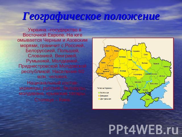 Географическое положение Украина –государство в Восточной Европе. На юге омывается Черным и Азовским морями, граничит с Россией, Белоруссией, Польшей, Словакией, Венгрией, Румынией, Молдавией, Приднестровской Молдавской республикой. Население-50 млн…