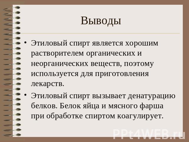 ВыводыЭтиловый спирт является хорошим растворителем органических и неорганических веществ, поэтому используется для приготовления лекарств.Этиловый спирт вызывает денатурацию белков. Белок яйца и мясного фарша при обработке спиртом коагулирует.