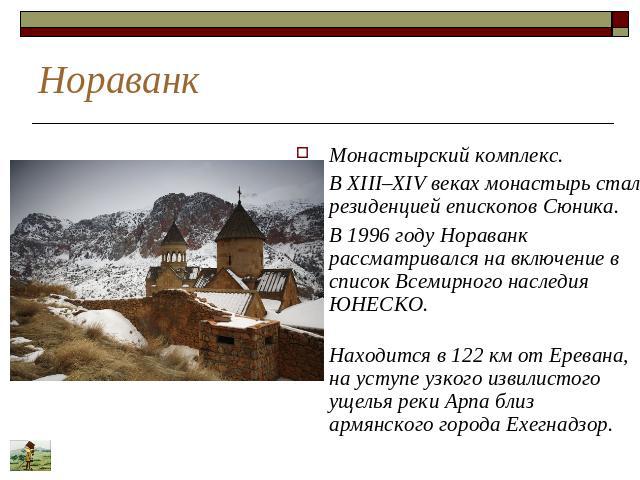 Нораванк Монастырский комплекс. В XIII–XIV веках монастырь стал резиденцией епископов Сюника. В 1996 году Нораванк рассматривался на включение в список Всемирного наследия ЮНЕСКО. Находится в 122 км от Еревана, на уступе узкого извилистого ущелья ре…