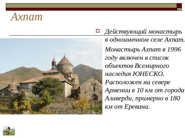 Ахпат Действующий монастырь в одноименном селе Ахпат. Монастырь Ахпат в 1996 году включен в список объектов Всемирного наследия ЮНЕСКО. Расположен на севере Армении в 10 км от города Алаверди, примерно в 180 км от Еревана.