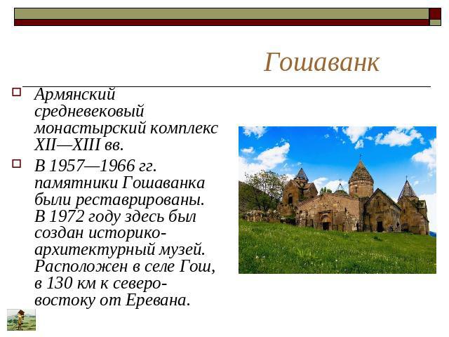 Гошаванк Армянский средневековый монастырский комплекс XII—XIII вв. В 1957—1966 гг. памятники Гошаванка были реставрированы. В 1972 году здесь был создан историко-архитектурный музей. Расположен в селе Гош, в 130 км к северо-востоку от Еревана.
