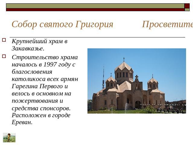 Собор святого Григория Просветителя Крупнейший храм в Закавказье. Строительство храма началось в 1997 году с благословения католикоса всех армян Гарегина Первого и велось в основном на пожертвования и средства спонсоров. Расположен в городе Ереван.