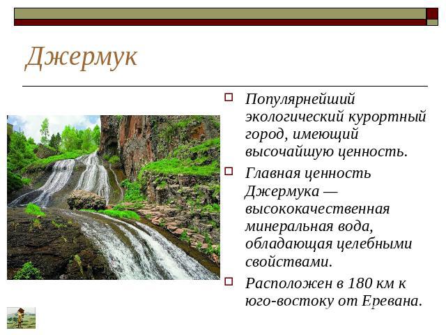 Джермук Популярнейший экологический курортный город, имеющий высочайшую ценность. Главная ценность Джермука — высококачественная минеральная вода, обладающая целебными свойствами. Расположен в 180 км к юго-востоку от Еревана.