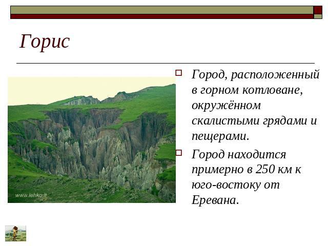 Горис Город, расположенный в горном котловане, окружённом скалистыми грядами и пещерами. Город находится примерно в 250 км к юго-востоку от Еревана.