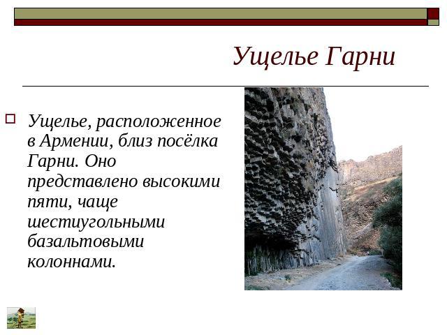 Ущелье Гарни Ущелье, расположенное в Армении, близ посёлка Гарни. Оно представлено высокими пяти, чаще шестиугольными базальтовыми колоннами.