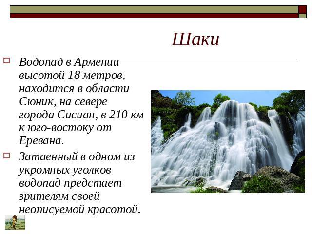 Шаки Водопад в Армении высотой 18 метров, находится в области Сюник, на севере города Сисиан, в 210 км к юго-востоку от Еревана. Затаенный в одном из укромных уголков водопад предстает зрителям своей неописуемой красотой.