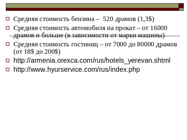СредняСредняя стоимость бензина – 520 драмов (1,3$) Средняя стоимость автомобиля на прокат – от 16000 драмов и больше (в зависимости от марки машины) Средняя стоимость гостиниц – от 7000 до 80000 драмов (от 18$ до 200$) http://armenia.orexca.com/rus…