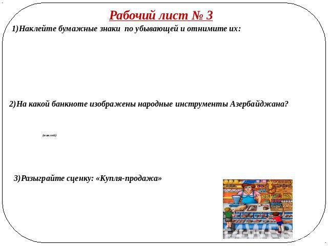 Рабочий лист № 3 1)Наклейте бумажные знаки по убывающей и отнимите их: 2)На какой банкноте изображены народные инструменты Азербайджана? (наклей) 3)Разыграйте сценку: «Купля-продажа»