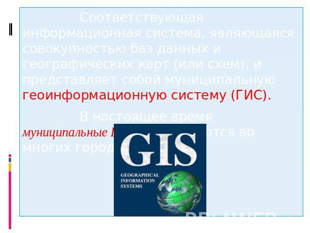 Соответствующая информационная система, являющаяся совокупностью баз данных и географических карт (или схем), и представляет собой муниципальную геоинформационную систему (ГИС). В настоящее время муниципальные ГИС используются во многих городах России.
