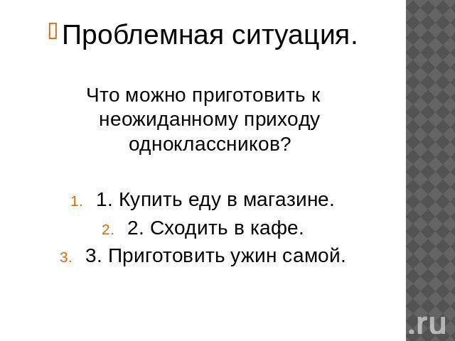 Проблемная ситуация.Что можно приготовить к неожиданному приходу одноклассников?1. Купить еду в магазине.2. Сходить в кафе.3. Приготовить ужин самой.