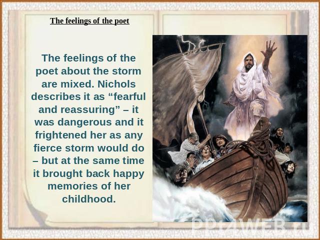 The feelings of the poet about the storm are mixed. Nichols describes it as “fearful and reassuring” – it was dangerous and it frightened her as any fierce storm would do – but at the same time it brought back happy memories of her childhood.