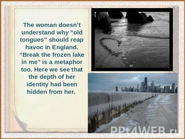 The woman doesn’t understand why “old tongues” should reap havoc in England. “Break the frozen lake in me” is a metaphor too. Here we see that the depth of her identity had been hidden from her.