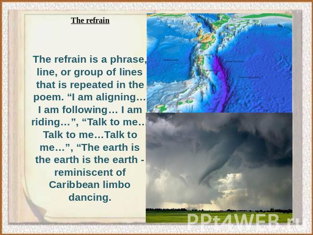 The refrain is a phrase, line, or group of lines that is repeated in the poem. “I am aligning… I am following… I am riding…”, “Talk to me…Talk to me…Talk to me…”, “The earth is the earth is the earth - reminiscent of Caribbean limbo dancing.