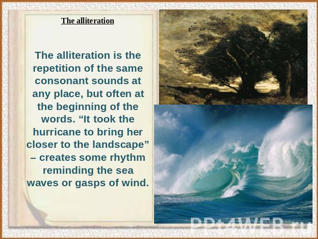 The alliteration is the repetition of the same consonant sounds at any place, but often at the beginning of the words. “It took the hurricane to bring her closer to the landscape” – creates some rhythm reminding the sea waves or gasps of wind.