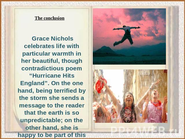 Grace Nichols celebrates life with particular warmth in her beautiful, though contradictious poem “Hurricane Hits England”. On the one hand, being terrified by the storm she sends a message to the reader that the earth is so unpredictable; on the ot…
