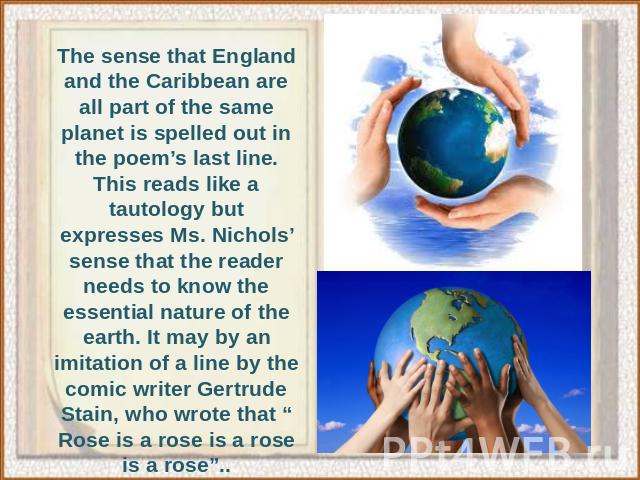 The sense that England and the Caribbean are all part of the same planet is spelled out in the poem’s last line. This reads like a tautology but expresses Ms. Nichols’ sense that the reader needs to know the essential nature of the earth. It may by …
