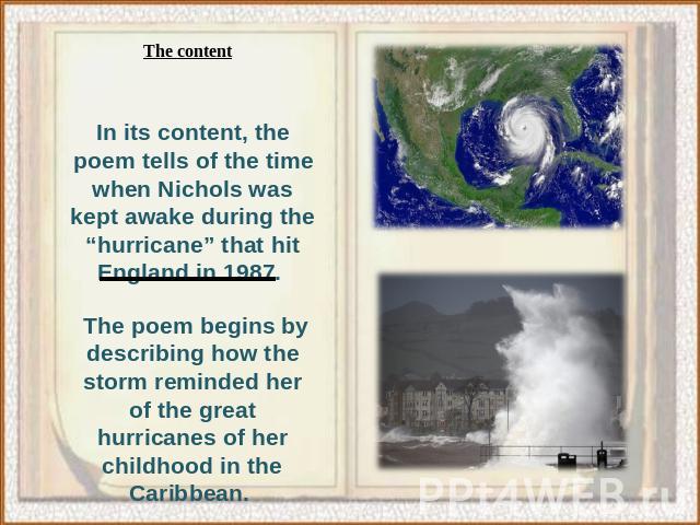 The contentn its content, the poem tells of the time when Nichols was kept awake during the “hurricane” that hit England in 1987. The poem begins by describing how the storm reminded her of the great hurricanes of her childhood in the Caribbean.