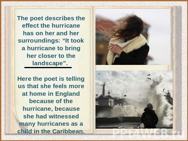 The poet describes the effect the hurricane has on her and her surroundings: “It took a hurricane to bring her closer to the landscape”. Here the poet is telling us that she feels more at home in England because of the hurricane, because she had wit…