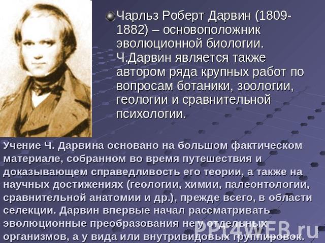 Чарльз Роберт Дарвин (1809-1882) – основоположник эволюционной биологии. Ч.Дарвин является также автором ряда крупных работ по вопросам ботаники, зоологии, геологии и сравнительной психологии.Учение Ч. Дарвина основано на большом фактическом материа…