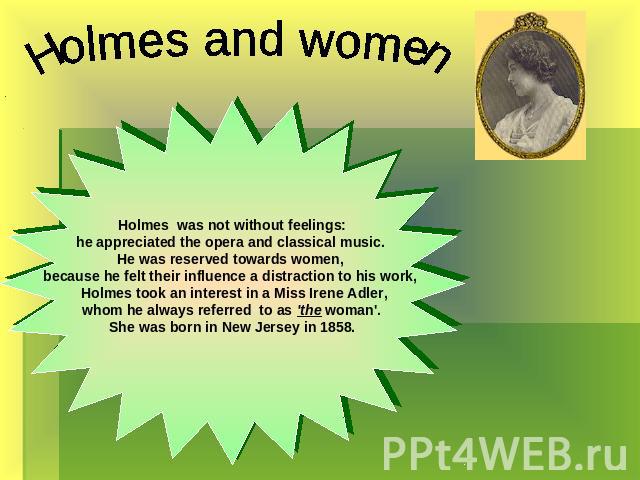 Holmes was not without feelings:he appreciated the opera and classical music. He was reserved towards women, because he felt their influence a distraction to his work, Holmes took an interest in a Miss Irene Adler, whom he always referred  to as 'th…