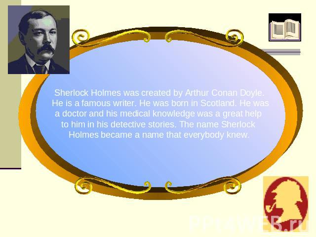Sherlock Holmes was created by Arthur Conan Doyle. He is a famous writer. He was born in Scotland. He wasа doctor and his medical knowledge was a great help to him in his detective stories. The name Sherlock Holmes became a name that everybody knew.