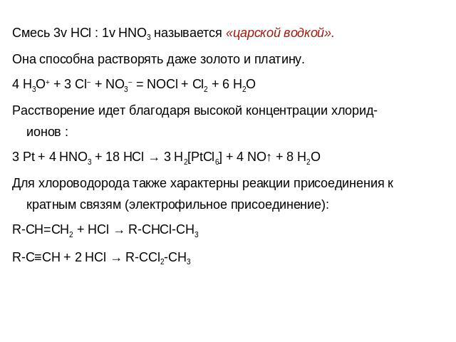 Смесь 3v HCl : 1v HNO3 называется «царской водкой». Она способна растворять даже золото и платину. 4 H3O+ + 3 Cl− + NO3− = NOCl + Cl2 + 6 H2OРасстворение идет благодаря высокой концентрации хлорид-ионов :3 Pt + 4 HNO3 + 18 HCl → 3 H2[PtCl6] + 4 NO↑ …