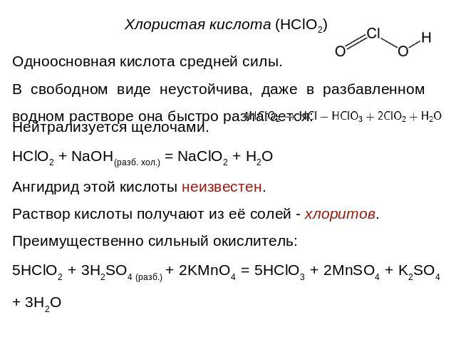 Одноосновная кислота средней силы. В свободном виде неустойчива, даже в разбавленном водном растворе она быстро разлагается:Нейтрализуется щелочами.HClO2 + NaOH(разб. хол.) = NaClO2 + H2OАнгидрид этой кислоты неизвестен.Раствор кислоты получают из е…