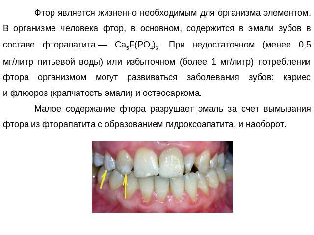 Фтор является жизненно необходимым для организма элементом. В организме человека фтор, в основном, содержится в эмали зубов в составе фторапатита — Ca5F(PO4)3. При недостаточном (менее 0,5 мг/литр питьевой воды) или избыточном (более 1 мг/литр) потр…