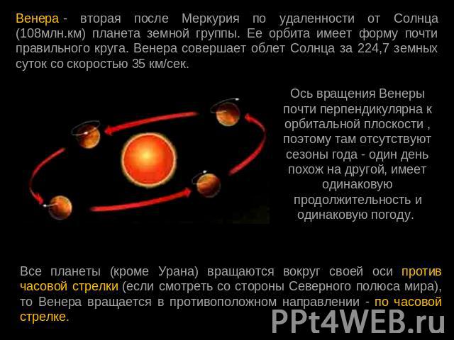 Венера - вторая после Меркурия по удаленности от Солнца (108млн.км) планета земной группы. Ее орбита имеет форму почти правильного круга. Венера совершает облет Солнца за 224,7 земных суток со скоростью 35 км/сек. Ось вращения Венеры почти перпендик…