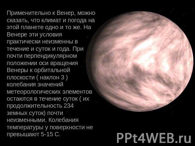Применительно к Венер, можно сказать, что климат и погода на этой планете одно и то же. На Венере эти условия практически неизменны в течение и суток и года. При почти перпендикулярном положении оси вращения Венеры к орбитальной плоскости ( наклон 3…