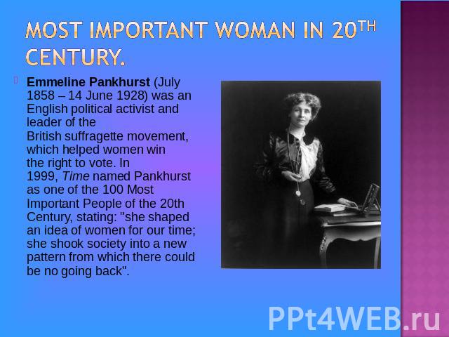 Most important woman in 20th century.Emmeline Pankhurst (July 1858 – 14 June 1928) was an English political activist and leader of the British suffragette movement, which helped women win the right to vote. In 1999, Time named Pankhurst as one of th…